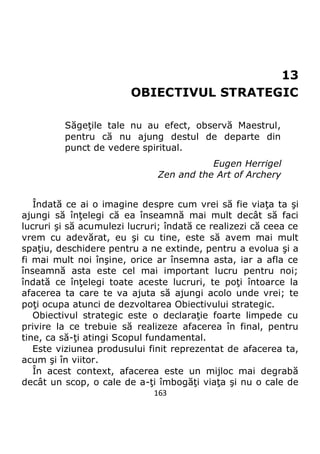 163
13
OBIECTIVUL STRATEGIC
Săgeţile tale nu au efect, observă Maestrul,
pentru că nu ajung destul de departe din
punct de vedere spiritual.
Eugen Herrigel
Zen and the Art of Archery
Îndată ce ai o imagine despre cum vrei să fie viaţa ta şi
ajungi să înţelegi că ea înseamnă mai mult decât să faci
lucruri şi să acumulezi lucruri; îndată ce realizezi că ceea ce
vrem cu adevărat, eu şi cu tine, este să avem mai mult
spaţiu, deschidere pentru a ne extinde, pentru a evolua şi a
fi mai mult noi înşine, orice ar însemna asta, iar a afla ce
înseamnă asta este cel mai important lucru pentru noi;
îndată ce înţelegi toate aceste lucruri, te poţi întoarce la
afacerea ta care te va ajuta să ajungi acolo unde vrei; te
poţi ocupa atunci de dezvoltarea Obiectivului strategic.
Obiectivul strategic este o declaraţie foarte limpede cu
privire la ce trebuie să realizeze afacerea în final, pentru
tine, ca să-ţi atingi Scopul fundamental.
Este viziunea produsului finit reprezentat de afacerea ta,
acum şi în viitor.
În acest context, afacerea este un mijloc mai degrabă
decât un scop, o cale de a-ţi îmbogăţi viaţa şi nu o cale de
 