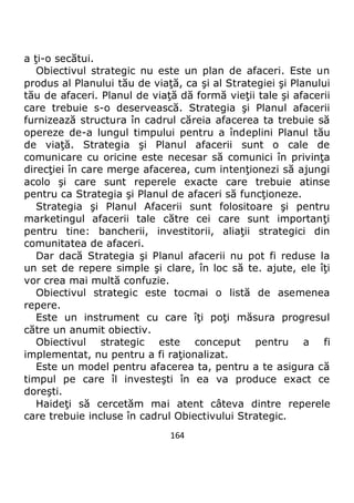 164
a ţi-o secătui.
Obiectivul strategic nu este un plan de afaceri. Este un
produs al Planului tău de viaţă, ca şi al Strategiei şi Planului
tău de afaceri. Planul de viaţă dă formă vieţii tale şi afacerii
care trebuie s-o deservească. Strategia şi Planul afacerii
furnizează structura în cadrul căreia afacerea ta trebuie să
opereze de-a lungul timpului pentru a îndeplini Planul tău
de viaţă. Strategia şi Planul afacerii sunt o cale de
comunicare cu oricine este necesar să comunici în privinţa
direcţiei în care merge afacerea, cum intenţionezi să ajungi
acolo şi care sunt reperele exacte care trebuie atinse
pentru ca Strategia şi Planul de afaceri să funcţioneze.
Strategia şi Planul Afacerii sunt folositoare şi pentru
marketingul afacerii tale către cei care sunt importanţi
pentru tine: bancherii, investitorii, aliaţii strategici din
comunitatea de afaceri.
Dar dacă Strategia şi Planul afacerii nu pot fi reduse la
un set de repere simple şi clare, în loc să te. ajute, ele îţi
vor crea mai multă confuzie.
Obiectivul strategic este tocmai o listă de asemenea
repere.
Este un instrument cu care îţi poţi măsura progresul
către un anumit obiectiv.
Obiectivul strategic este conceput pentru a fi
implementat, nu pentru a fi raţionalizat.
Este un model pentru afacerea ta, pentru a te asigura că
timpul pe care îl investeşti în ea va produce exact ce
doreşti.
Haideţi să cercetăm mai atent câteva dintre reperele
care trebuie incluse în cadrul Obiectivului Strategic.
 