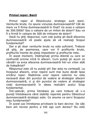 165
Primul reper: Banii
Primul reper al Obiectivului strategic sunt banii.
Veniturile brute. Ce spune viziunea dumneavoastră? Cât de
mare va fi firma dumneavoastră în final? Va avea o valoare
de 300.000$? Sau o valoare de un milion de dolari? Sau va
fi o firmă în valoare de 500 de milioane de dolari?
Dacă nu ştiţi răspunsul, cum veţi putea şti dacă afacerea
dumneavoastră vă poate ajuta să vă realizaţi Scopul
fundamental?
Dar a şti doar veniturile brute nu este suficient. Trebuie
să ştiţi, de asemenea, care vor fi profiturile brute,
profiturile înainte de plata impozitelor şi profiturile nete.
În acest moment, întâmpinaţi prima dilemă cu care se
confruntă oricine intră în afaceri. Cum puteţi şti acum ce
vânzări va avea afacerea dumneavoastră într-un viitor atât
de îndepărtat?
Răspunsul este că nu puteţi şti! Dar asta nu contează. La
începutul afacerii, orice repere sunt mai bune decât lipsa
oricărui reper. Stabilirea unor repere valorice nu este
necesară doar din punctul de vedere al strategiei afacerii
dumneavoastră, ci şi din punctul de vedere al strategiei
vieţii dumneavoastră în ideea realizării acelui Scop
fundamental.
Într-adevăr, prima întrebare pe care trebuie să v-o
puneţi întotdeauna când stabiliţi reperele pentru Obiectivul
dumneavoastră strategic este: Ce anume va servi Scopului
meu fundamental?
În acest caz întrebarea privitoare la bani devine: De câţi
bani am nevoie pentru a trăi aşa cum doresc? Nu este
 