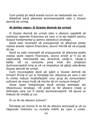 167
Cum puteţi şti dacă aceste lucruri se realizează sau nu?
Stabilind dacă afacerea dumneavoastră este o Ocazie
demnă de urmat.
Al doilea reper: O Ocazie demnă de urmat
O Ocazie demnă de urmat este o afacere capabilă să
realizeze reperele financiare pe care vi le-aţi stabilit pentru
Scopul fundamental şi pentru obiectivul strategic.
Dacă este rezonabil să presupuneţi că afacerea poate
realiza aceste repere financiare, atunci merită să vă ocupaţi
de ea.
Dacă nu este rezonabil să presupuneţi că afacerea poate
realiza acele repere financiare, atunci oricât ar fi ea de
captivantă, interesantă sau atractivă, uitaţi-o. Lăsaţi-o
baltă. Vă va consuma prea mult din preţiosul
dumneavoastră timp şi vă va împiedica să găsiţi adevărata
Ocazie demnă de urmat.
Cum recunoaşteţi dacă aţi găsit o Ocazie demnă de
Urmat? Priviţi în jur şi întrebaţi-vă: afacerea pe care o am
în minte reduce insatisfacţiile unui grup de consumatori
suficient de mare încât să merite să-mi consum timpul?
Acest reper îndeplineşte două cerinţe esenţiale ale
Obiectivului strategic. Vă arată ce fel afacere creaţi şi
defineşte care vor fi clienţii dumneavoastră. Vă spune ce
trebuie să vindeţi şi cui.
În ce fel de afacere activez?
Întrebaţi pe oricine în ce fel de afacere activează şi vă va
răspunde instinctiv cu numele mărfii pe care o vinde.
 