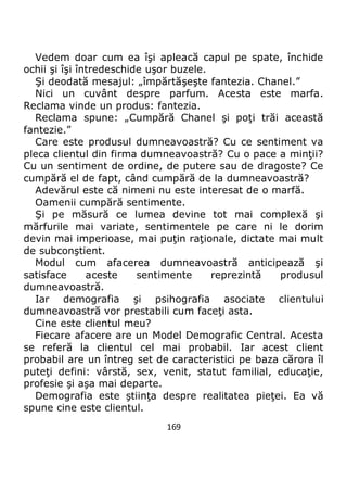 169
Vedem doar cum ea îşi apleacă capul pe spate, închide
ochii şi îşi întredeschide uşor buzele.
Şi deodată mesajul: „împărtăşeşte fantezia. Chanel.”
Nici un cuvânt despre parfum. Acesta este marfa.
Reclama vinde un produs: fantezia.
Reclama spune: „Cumpără Chanel şi poţi trăi această
fantezie.”
Care este produsul dumneavoastră? Cu ce sentiment va
pleca clientul din firma dumneavoastră? Cu o pace a minţii?
Cu un sentiment de ordine, de putere sau de dragoste? Ce
cumpără el de fapt, când cumpără de la dumneavoastră?
Adevărul este că nimeni nu este interesat de o marfă.
Oamenii cumpără sentimente.
Şi pe măsură ce lumea devine tot mai complexă şi
mărfurile mai variate, sentimentele pe care ni le dorim
devin mai imperioase, mai puţin raţionale, dictate mai mult
de subconştient.
Modul cum afacerea dumneavoastră anticipează şi
satisface aceste sentimente reprezintă produsul
dumneavoastră.
Iar demografia şi psihografia asociate clientului
dumneavoastră vor prestabili cum faceţi asta.
Cine este clientul meu?
Fiecare afacere are un Model Demografic Central. Acesta
se referă la clientul cel mai probabil. Iar acest client
probabil are un întreg set de caracteristici pe baza cărora îl
puteţi defini: vârstă, sex, venit, statut familial, educaţie,
profesie şi aşa mai departe.
Demografia este ştiinţa despre realitatea pieţei. Ea vă
spune cine este clientul.
 