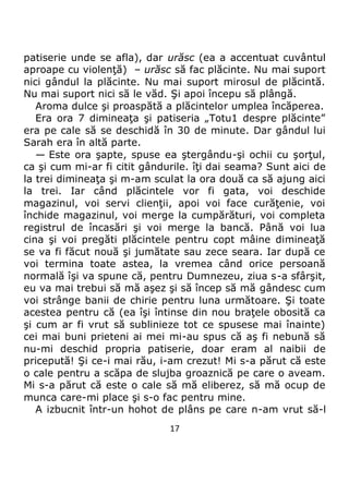 17
patiserie unde se afla), dar urăsc (ea a accentuat cuvântul
aproape cu violenţă) – urăsc să fac plăcinte. Nu mai suport
nici gândul la plăcinte. Nu mai suport mirosul de plăcintă.
Nu mai suport nici să le văd. Şi apoi începu să plângă.
Aroma dulce şi proaspătă a plăcintelor umplea încăperea.
Era ora 7 dimineaţa şi patiseria „Totu1 despre plăcinte”
era pe cale să se deschidă în 30 de minute. Dar gândul lui
Sarah era în altă parte.
— Este ora şapte, spuse ea ştergându-şi ochii cu şorţul,
ca şi cum mi-ar fi citit gândurile. îţi dai seama? Sunt aici de
la trei dimineaţa şi m-am sculat la ora două ca să ajung aici
la trei. Iar când plăcintele vor fi gata, voi deschide
magazinul, voi servi clienţii, apoi voi face curăţenie, voi
închide magazinul, voi merge la cumpărături, voi completa
registrul de încasări şi voi merge la bancă. Până voi lua
cina şi voi pregăti plăcintele pentru copt mâine dimineaţă
se va fi făcut nouă şi jumătate sau zece seara. Iar după ce
voi termina toate astea, la vremea când orice persoană
normală îşi va spune că, pentru Dumnezeu, ziua s-a sfârşit,
eu va mai trebui să mă aşez şi să încep să mă gândesc cum
voi strânge banii de chirie pentru luna următoare. Şi toate
acestea pentru că (ea îşi întinse din nou braţele obosită ca
şi cum ar fi vrut să sublinieze tot ce spusese mai înainte)
cei mai buni prieteni ai mei mi-au spus că aş fi nebună să
nu-mi deschid propria patiserie, doar eram al naibii de
pricepută! Şi ce-i mai rău, i-am crezut! Mi s-a părut că este
o cale pentru a scăpa de slujba groaznică pe care o aveam.
Mi s-a părut că este o cale să mă eliberez, să mă ocup de
munca care-mi place şi s-o fac pentru mine.
A izbucnit într-un hohot de plâns pe care n-am vrut să-l
 