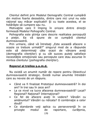 170
Clientul definit prin Modelul Demografic Central cumpără
din motive foarte deosebite, dintre care nici unul nu este
raţional sau măcar explicabil! Şi cu toate acestea, el se
hotărăşte să cumpere sau nu.
Motivaţiile care îl împing în oricare dintre direcţii
formează Modelul Psihografic Central.
Psihografia este ştiinţa care descrie realitatea percepută
a pieţei. Ea vă spune de ce cumpără clientul
dumneavoastră.
Prin urmare, când vă întrebaţi „Este această afacere o
ocazie ce trebuie urmată?” singurul mod de a răspunde
este să determinaţi câte ocazii de vânzare aveţi
(demografia clienţilor) şi cu cât succes puteţi satisface
necesităţile emoţionale sau percepute care stau ascunse în
mintea clientului (psihografia clienţilor).
Reperul al treilea ş.a.m.d.
Nu există un anumit număr de repere pentru Obiectivul
dumneavoastră strategic. Există numai anumite întrebări
care au nevoie de un răspuns.
• Când va fi finalizat Prototipul dumneavoastră? în doi
ani? în trei sau în zece ani?
• La ce nivel va lucra afacerea dumneavoastră? Local?
Regional? Naţional? Internaţional?
• Ce fel de afacere aveţi în vedere? Vânzări cu
amănuntul? Vânzări cu ridicata? O combinaţie a celor
două?
• Ce standarde veţi aplica cu perseverenţă în ce
priveşte modul de raportare, curăţenia,
 