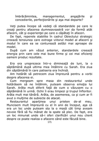171
îmbrăcămintea, managementul, angajările şi
concedierile, perfecţionările şi aşa mai departe?
Veţi putea începe să vedeţi că standardele pe care le
creaţi pentru afacerea dumneavoastră vor da formă atât
afacerii, cât şi experienţei pe care o căpătaţi în afaceri.
De fapt, reperele stabilite în cadrul Obiectului strategic
creează tensiunea care extrage viitorul model al afacerii şi
modul în care ea se conturează astăzi mai aproape de
model.
După cum am văzut anterior, standardele creează
energia prin care cele mai bune firme şi cei mai eficienţi
oameni produc rezultate.
Era ora unsprezece într-o dimineaţă de luni, la o
săptămână după ultima mea întâlnire cu Sarah. Era ziua
din săptămână în care patiseria era închisă.
Am hotărât să petrecem ziua împreună pentru a vorbi
despre afacerea ei.
Cum mergeam spre masa din restaurantul unde
hotărâsem să ne întâlnim, puteam observa emoţia lui
Sarah. Arăta mult diferit faţă de cum o văzusem cu o
săptămână în urmă. Ochii îi erau limpezi şi trupul înfloritor.
Arăta mult mai tânără. Arăta, de asemenea, ca şi cum ar fi
avut o mulţime de subiecte de atacat.
Restaurantul aparţinea unui prieten de-al meu.
Muncisem mult împreună cu el în anii de început, aşa că
era un loc unde puteam sta la o masă cât timp aveam
nevoie fără să fiu mânat de la spate să plec. De fapt, era
un loc minunat unde să-i oferi clarificări unui nou client
despre ce poate realiza o afacere când este făcută bine.
 