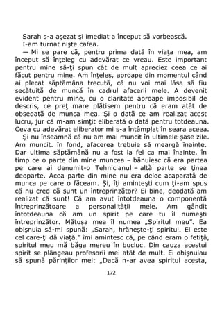 172
Sarah s-a aşezat şi imediat a început să vorbească.
I-am turnat nişte cafea.
— Mi se pare că, pentru prima dată în viaţa mea, am
început să înţeleg cu adevărat ce vreau. Este important
pentru mine să-ţi spun cât de mult apreciez ceea ce ai
făcut pentru mine. Am înţeles, aproape din momentul când
ai plecat săptămâna trecută, că nu voi mai lăsa să fiu
secătuită de muncă în cadrul afacerii mele. A devenit
evident pentru mine, cu o claritate aproape imposibil de
descris, ce preţ mare plătisem pentru că eram atât de
obsedată de munca mea. Şi o dată ce am realizat acest
lucru, jur că m-am simţit eliberată o dată pentru totdeauna.
Ceva cu adevărat eliberator mi s-a întâmplat în seara aceea.
Şi nu înseamnă că nu am mai muncit în ultimele şase zile.
Am muncit. în fond, afacerea trebuie să meargă înainte.
Dar ultima săptămână nu a fost la fel ca mai înainte. în
timp ce o parte din mine muncea – bănuiesc că era partea
pe care ai denumit-o Tehnicianul – altă parte se ţinea
deoparte. Acea parte din mine nu era deloc acaparată de
munca pe care o făceam. Şi, îţi aminteşti cum ţi-am spus
că nu cred că sunt un întreprinzător? Ei bine, deodată am
realizat că sunt! Că am avut întotdeauna o componentă
întreprinzătoare a personalităţii mele. Am gândit
întotdeauna că am un spirit pe care tu îl numeşti
întreprinzător. Mătuşa mea îl numea „Spiritul meu”. Ea
obişnuia să-mi spună: „Sarah, hrăneşte-ţi spiritul. El este
cel care-ţi dă viaţă.” îmi amintesc că, pe când eram o fetiţă,
spiritul meu mă băga mereu în bucluc. Din cauza acestui
spirit se plângeau profesorii mei atât de mult. Ei obişnuiau
să spună părinţilor mei: „Dacă n-ar avea spiritul acesta,
 