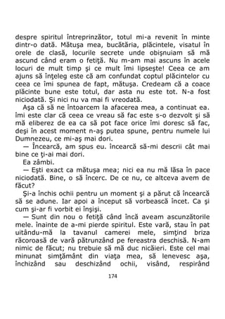 174
despre spiritul întreprinzător, totul mi-a revenit în minte
dintr-o dată. Mătuşa mea, bucătăria, plăcintele, visatul în
orele de clasă, locurile secrete unde obişnuiam să mă
ascund când eram o fetiţă. Nu m-am mai ascuns în acele
locuri de mult timp şi ce mult îmi lipseşte! Ceea ce am
ajuns să înţeleg este că am confundat coptul plăcintelor cu
ceea ce îmi spunea de fapt, mătuşa. Credeam că a coace
plăcinte bune este totul, dar asta nu este tot. N-a fost
niciodată. Şi nici nu va mai fi vreodată.
Aşa că să ne întoarcem la afacerea mea, a continuat ea.
îmi este clar că ceea ce vreau să fac este s-o dezvolt şi să
mă eliberez de ea ca să pot face orice îmi doresc să fac,
deşi în acest moment n-aş putea spune, pentru numele lui
Dumnezeu, ce mi-aş mai dori.
— Încearcă, am spus eu. încearcă să-mi descrii cât mai
bine ce ţi-ai mai dori.
Ea zâmbi.
— Eşti exact ca mătuşa mea; nici ea nu mă lăsa în pace
niciodată. Bine, o să încerc. De ce nu, ce altceva avem de
făcut?
Şi-a închis ochii pentru un moment şi a părut că încearcă
să se adune. Iar apoi a început să vorbească încet. Ca şi
cum şi-ar fi vorbit ei înşişi.
— Sunt din nou o fetiţă când încă aveam ascunzătorile
mele. înainte de a-mi pierde spiritul. Este vară, stau în pat
uitându-mă la tavanul camerei mele, simţind briza
răcoroasă de vară pătrunzând pe fereastra deschisă. N-am
nimic de făcut; nu trebuie să mă duc nicăieri. Este cel mai
minunat simţământ din viaţa mea, să lenevesc aşa,
închizând sau deschizând ochii, visând, respirând
 