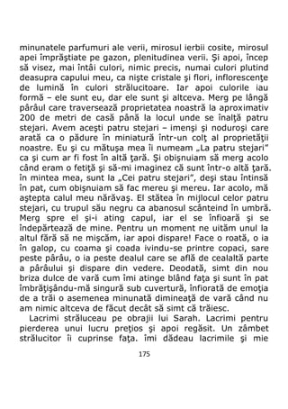 175
minunatele parfumuri ale verii, mirosul ierbii cosite, mirosul
apei împrăştiate pe gazon, plenitudinea verii. Şi apoi, încep
să visez, mai întâi culori, nimic precis, numai culori plutind
deasupra capului meu, ca nişte cristale şi flori, inflorescenţe
de lumină în culori strălucitoare. Iar apoi culorile iau
formă – ele sunt eu, dar ele sunt şi altceva. Merg pe lângă
pârâul care traversează proprietatea noastră la aproximativ
200 de metri de casă până la locul unde se înalţă patru
stejari. Avem aceşti patru stejari – imenşi şi noduroşi care
arată ca o pădure în miniatură într-un colţ al proprietăţii
noastre. Eu şi cu mătuşa mea îi numeam „La patru stejari”
ca şi cum ar fi fost în altă ţară. Şi obişnuiam să merg acolo
când eram o fetiţă şi să-mi imaginez că sunt într-o altă ţară.
în mintea mea, sunt la „Cei patru stejari”, deşi stau întinsă
în pat, cum obişnuiam să fac mereu şi mereu. Iar acolo, mă
aştepta calul meu nărăvaş. El stătea în mijlocul celor patru
stejari, cu trupul său negru ca abanosul scânteind în umbră.
Merg spre el şi-i ating capul, iar el se înfioară şi se
îndepărtează de mine. Pentru un moment ne uităm unul la
altul fără să ne mişcăm, iar apoi dispare! Face o roată, o ia
în galop, cu coama şi coada ivindu-se printre copaci, sare
peste pârâu, o ia peste dealul care se află de cealaltă parte
a pârâului şi dispare din vedere. Deodată, simt din nou
briza dulce de vară cum îmi atinge blând faţa şi sunt în pat
îmbrăţişându-mă singură sub cuvertură, înfiorată de emoţia
de a trăi o asemenea minunată dimineaţă de vară când nu
am nimic altceva de făcut decât să simt că trăiesc.
Lacrimi străluceau pe obrajii lui Sarah. Lacrimi pentru
pierderea unui lucru preţios şi apoi regăsit. Un zâmbet
strălucitor îi cuprinse faţa. îmi dădeau lacrimile şi mie
 