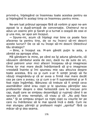 176
privind-o, înţelegând ce însemnau toate acestea pentru ea
şi înţelegând în acelaşi timp ce însemnau pentru mine.
Ne-am luat prânzul aproape fără să vorbim şi apoi ne-am
aşezat la o după-amiază de conversaţie. Chelnerul ne-a
adus un ceainic plin şi Sarah şi-a turnat o ceaşcă de ceai ei
şi una mie, iar apoi am început.
— Spune-mi, acum că înţelegi mai bine ce poate face
afacerea ta pentru tine, de ce nu încerci să-mi descrii
aceste lucruri? De ce să nu începi să-mi descrii Obiectivul
tău strategic?
— Bine, a început ea. M-am gândit puţin la asta, a
zâmbit ea aproape sfios.
Mă gândeam la mine, pe când ea îşi aduna gândurile, că
văzusem zâmbetul acela de zeci, dacă nu de sute de ori,
când patronii unor mici afaceri începeau să-şi imagineze
firma lor mai mare decât îndrăzniseră să şi-o imagineze
vreodată înainte şi îmi spuneau mie sau altcuiva despre
toate acestea. Era ca şi cum s-ar fi simţit jenaţi să fie
văzuţi imaginându-şi că ar avea o firmă mai mare decât
cea pe care o aveau; ca şi cum s-ar fi supraestimat şi ar fi
fost nişte îngâmfaţi. Bănuiesc că trebuie să fi simţit ceva
asemănător când erau copii şi le spuneau părinţilor sau
profesorilor despre o idee fantezistă care le trecuse prin
cap, după care se simţeau dezamăgiţi şi ruşinaţi când li se
spunea că erau nerealişti, că visau şi că: „Nu poţi face
asta.” Şi se simţeau singuri ca nişte copii cu visurile lor pe
care nu îndrăznesc să le mai spună încă o dată. Cum ne
mai alungau părinţii şi profesorii noştri „spiritul” fără ca
măcar să-şi dea seama.
 