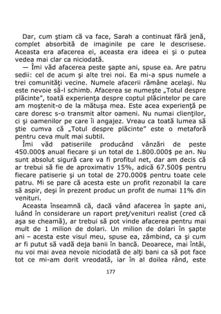 177
Dar, cum ştiam că va face, Sarah a continuat fără jenă,
complet absorbită de imaginile pe care le descrisese.
Aceasta era afacerea ei, aceasta era ideea ei şi o putea
vedea mai clar ca niciodată.
— Îmi văd afacerea peste şapte ani, spuse ea. Are patru
sedii: cel de acum şi alte trei noi. Ea mi-a spus numele a
trei comunităţi vecine. Numele afacerii rămâne acelaşi. Nu
este nevoie să-l schimb. Afacerea se numeşte „Totul despre
plăcinte”, toată experienţa despre coptul plăcintelor pe care
am moştenit-o de la mătuşa mea. Este acea experienţă pe
care doresc s-o transmit altor oameni. Nu numai clienţilor,
ci şi oamenilor pe care îi angajez. Vreau ca toată lumea să
ştie cumva că „Totul despre plăcinte” este o metaforă
pentru ceva mult mai subtil.
Îmi văd patiseriile producând vânzări de peste
450.000$ anual fiecare şi un total de 1.800.000$ pe an. Nu
sunt absolut sigură care va fi profitul net, dar am decis că
ar trebui să fie de aproximativ 15%, adică 67.500$ pentru
fiecare patiserie şi un total de 270.000$ pentru toate cele
patru. Mi se pare că acesta este un profit rezonabil la care
să aspir, deşi în prezent produc un profit de numai 11% din
venituri.
Aceasta înseamnă că, dacă vând afacerea în şapte ani,
luând în considerare un raport preţ/venituri realist (cred că
aşa se cheamă), ar trebui să pot vinde afacerea pentru mai
mult de 1 milion de dolari. Un milion de dolari în şapte
ani – acesta este visul meu, spuse ea, zâmbind, ca şi cum
ar fi putut să vadă deja banii în bancă. Deoarece, mai întâi,
nu voi mai avea nevoie niciodată de alţi bani ca să pot face
tot ce mi-am dorit vreodată, iar în al doilea rând, este
 