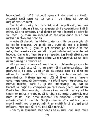178
într-adevăr o cifră rotundă grozavă de avut ca ţintă.
Această cifră face ca tot ce am de făcut să devină
într-adevăr concret.
Înainte de a-mi putea deschide a doua patiserie, îmi dau
seama că trebuie să fac ca aceasta să fie operaţională fără
mine. Şi prin urmare, unul dintre primele lucruri pe care le
voi face – şi chiar am început să fac asta după ce ne-am
întâlnit săptămâna trecută
— este să descriu pe hârtie toate lucrurile pe care ştiu să
le fac în prezent. De pildă, ştiu cum să coc o plăcintă
nemaipomenită. Şi ştiu că pot descrie pe hârtie cum fac
asta, deci acesta este unul dintre primele locuri de unde voi
începe. Dar o iau înainte prea repede. Lasă-mă să-ţi spun
cum va arăta afacerea mea când va fi finalizată, ca să poţi
avea o imagine despre ea.
Mătuşa mea spunea că una dintre problemele pe care le
avem în viaţă este că nu ne exprimăm pasiunea destul de
profund şi de des. Ea obişnuia să spună asta pe când ne
aflam în bucătărie şi tăiam mere, sau făceam altceva
asemănător. Mătuşa spunea: „Când tăiem mere, facem
ceva important. Şi Dumnezeu ne oferă ceva important, nu
numai merele, care au şi ele importanţa lor, dar şi
bucătăria, cuţitul şi compania pe care ne-o ţinem una alteia.
Deci când tăiem merele, trebuie să ne amintim asta şi să le
ţinem exact cum trebuie, să le tăiem cu forţa potrivită, nici
prea multă, nici prea puţină.” Ea spunea: „Atinge-mi
mâinile când tai merele. Simţi ce vreau să spun? Nici prea
multă forţă, nici prea puţină. Prea multă forţă şi depăşeşti
măsura. Prea puţină şi nu poţi tăia mărul.”
Oricum, în afacerea mea vreau să exprim „nici prea mult
 