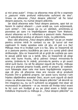 179
şi nici prea puţin”. Vreau ca afacerea mea să fie o expresie
a „pasiunii mele profund mărturisite suficient de des”.
Vreau ca afacerea „Totul despre plăcinte” să fie totul
despre pasiune, nu numai despre plăcinte.
Iar dacă afacerea este Totul despre pasiune, apoi tot ce
facem în cadrul afacerii – „cum arată ea, cum acţionează,
cum simte”, – îmi spuse ea cu un zâmbet, amintindu-şi
povestea pe care i-o împărtăşisem despre Tom Watson,
atunci afacerea va fi o reflectare a pasiunii mele. Pasiunea
va fi adevăratul produs al afacerii mele, nu plăcintele.
Deci văd afacerea „Totul despre plăcinte” ca pe un model
pentru oricine intră în contact cu ea. Şi lucrul cel mai
captivant în toate acestea este că ştiu că pot s-o fac!
Mătuşa mea m-a învăţat cum s-o fac. Ştiu ce înseamnă să
ai o pasiune pentru bucătăria pe care s-o cureţi până când
străluceşte. Ştiu ce înseamnă să ai grijă de cuţitele pe care
le ascuţi până taie ca o lamă. Ştiu ce înseamnă să alegi
cele mai bune fructe, să-ţi petreci timpul mirosindu-le
aroma, ţinându-le în mână, privindu-le pentru a şti exact
când sunt bune. Ca să fie absolut sigură de fructe, mătuşa
mea şi-a plantat propria livadă, pomii ei proprii. Şi vedeam
cum foloseşte doar cele mai bune îngrăşăminte organice,
aşa că ştiu că afacerea mea are nevoie să-şi producă
fructele într-o grădină proprie. Iar acest lucru tocmai l-am
înţeles săptămâna aceasta! Deci, acum sunt sigură că dacă
vreau ca afacerea mea „Totul despre plăcinte” să devină ce
îmi imaginez eu, nu va fi suficient ca angajaţii mei doar să
muncească în patiserie – ei au nevoie să înveţe totul exact
la fel cum am învăţat şi eu pe când eram o fetiţă care
trebăluia împreună cu mătuşa ei. „Totul despre plăcinte" va
 