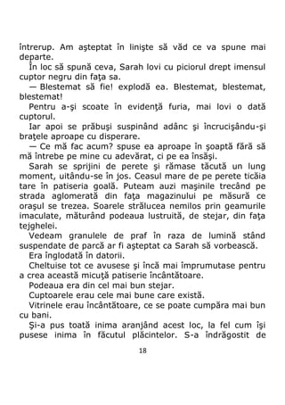 18
întrerup. Am aşteptat în linişte să văd ce va spune mai
departe.
În loc să spună ceva, Sarah lovi cu piciorul drept imensul
cuptor negru din faţa sa.
— Blestemat să fie! explodă ea. Blestemat, blestemat,
blestemat!
Pentru a-şi scoate în evidenţă furia, mai lovi o dată
cuptorul.
Iar apoi se prăbuşi suspinând adânc şi încrucişându-şi
braţele aproape cu disperare.
— Ce mă fac acum? spuse ea aproape în şoaptă fără să
mă întrebe pe mine cu adevărat, ci pe ea însăşi.
Sarah se sprijini de perete şi rămase tăcută un lung
moment, uitându-se în jos. Ceasul mare de pe perete ticăia
tare în patiseria goală. Puteam auzi maşinile trecând pe
strada aglomerată din faţa magazinului pe măsură ce
oraşul se trezea. Soarele strălucea nemilos prin geamurile
imaculate, măturând podeaua lustruită, de stejar, din faţa
tejghelei.
Vedeam granulele de praf în raza de lumină stând
suspendate de parcă ar fi aşteptat ca Sarah să vorbească.
Era înglodată în datorii.
Cheltuise tot ce avusese şi încă mai împrumutase pentru
a crea această micuţă patiserie încântătoare.
Podeaua era din cel mai bun stejar.
Cuptoarele erau cele mai bune care există.
Vitrinele erau încântătoare, ce se poate cumpăra mai bun
cu bani.
Şi-a pus toată inima aranjând acest loc, la fel cum îşi
pusese inima în făcutul plăcintelor. S-a îndrăgostit de
 