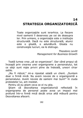 182
14
STRATEGIA ORGANIZATORICĂ
Toate organizaţiile sunt ierarhice. La fiecare
nivel oamenii îi deservesc pe cei de deasupra
lor. Prin urmare, o organizaţie este o instituţie
structurată. Dacă nu este structurată, atunci
este o gloată, o adunătură. Gloata nu
construieşte lucruri, ea le distruge.
Theodore Levitt
Management for Business Growth
Toată lumea vrea „să se organizeze”. Dar când propui să
înceapă prin crearea unei organigrame a personalului, tot
ce obţii sunt nişte priviri pline de îndoială, uneori chiar
ostile.
„Nu fi ridicol,” mi-a ripostat odată un client. „Suntem
doar o firmă mică. Nu avem nevoie de o organigramă a
personalului. Avem nevoie de oameni mai buni!” în ciuda
protestelor lui, am insistat.
Pentru că eu ştiam ceva ce el nu ştia.
Ştiam că dezvoltarea organizatorică reflectată în
organigrama de personal poate avea un impact mai
profund într-o firmă mică decât orice altă măsură pentru
Dezvoltarea afacerii.
 