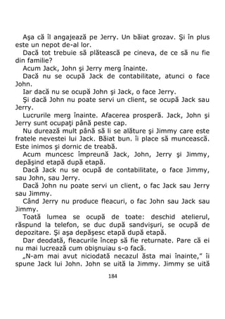 184
Aşa că îl angajează pe Jerry. Un băiat grozav. Şi în plus
este un nepot de-al lor.
Dacă tot trebuie să plătească pe cineva, de ce să nu fie
din familie?
Acum Jack, John şi Jerry merg înainte.
Dacă nu se ocupă Jack de contabilitate, atunci o face
John.
Iar dacă nu se ocupă John şi Jack, o face Jerry.
Şi dacă John nu poate servi un client, se ocupă Jack sau
Jerry.
Lucrurile merg înainte. Afacerea prosperă. Jack, John şi
Jerry sunt ocupaţi până peste cap.
Nu durează mult până să li se alăture şi Jimmy care este
fratele nevestei lui Jack. Băiat bun. îi place să muncească.
Este inimos şi dornic de treabă.
Acum muncesc împreună Jack, John, Jerry şi Jimmy,
depăşind etapă după etapă.
Dacă Jack nu se ocupă de contabilitate, o face Jimmy,
sau John, sau Jerry.
Dacă John nu poate servi un client, o fac Jack sau Jerry
sau Jimmy.
Când Jerry nu produce fleacuri, o fac John sau Jack sau
Jimmy.
Toată lumea se ocupă de toate: deschid atelierul,
răspund la telefon, se duc după sandvişuri, se ocupă de
depozitare. Şi aşa depăşesc etapă după etapă.
Dar deodată, fleacurile încep să fie returnate. Pare că ei
nu mai lucrează cum obişnuiau s-o facă.
„N-am mai avut niciodată necazul ăsta mai înainte,” îi
spune Jack lui John. John se uită la Jimmy. Jimmy se uită
 