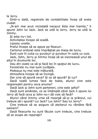 185
la Jerry.
Dintr-o dată, registrele de contabilitate încep să arate
ciudat.
„N-am mai avut niciodată necazul ăsta mai înainte,” îi
spune John lui Jack. Jack se uită la Jerry. Jerry se uită la
Jimmy.
Şi asta nu-i tot.
Activitatea începe să scadă.
Lipsesc unelte.
Praful începe să se aşeze pe fleacuri.
Cartonul ondulat este împrăştiat pe masa de lucru.
Sunt cuie în cutia cu şuruburi şi şuruburi în cutia cu cuie.
Jack, John, Jerry şi Jimmy încep să se ciocnească unul de
altul în drumurile lor.
Dau din coate ca să-şi facă loc în spaţiul de lucru.
Ferestrele nu mai sunt curăţate.
Podeaua nu mai este măturată.
Atmosfera începe să se încingă.
Dar cine să spună ceva? Şi ce să spună? Şi cui?
Dacă toată lumea face de toate, atunci cine este
responsabil pentru ceva anume?
Dacă Jack şi John sunt parteneri, cine este şeful?
Dacă sunt amândoi, ce se întâmplă când Jack îi spune lui
Jerry să facă ceva şi John nu-i dă voie să facă?
Atunci când Jimmy vrea să meargă să-şi ia prânzul, cui
trebuie să-i spună? Lui Jack? Lui John? Sau lui Jerry?
Cine trebuie să se asigure că atelierul nu rămâne fără
oameni?
Dacă fleacurile nu sunt făcute cum trebuie, cine trebuie
să se ocupe de reparaţii?
 