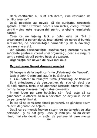 186
Dacă cheltuielile nu sunt echilibrate, cine răspunde de
echilibrarea lor?
Dacă podelele au nevoie să fie curăţate, ferestrele
spălate, atelierul trebuie deschis sau închis, clienţii trebuie
serviţi – cine este responsabil pentru a obţine rezultatele
dorite?
Ceea ce nu înţeleg Jack şi John este că fără o
organigramă a personalului, totul atârnă de noroc şi bunele
sentimente, de personalităţile oamenilor şi de bunăvoinţa
pe care ei o arată.
Din păcate, personalităţile, bunăvoinţa şi norocul nu sunt
suficiente pentru succesul unei organizaţii; doar ele singure
sunt o reţetă sigură pentru haos şi dezastru.
Organizaţia are nevoie de ceva mai mult.
Organizarea firmei dumneavoastră
Să începem de la capăt cu firma „Fabricanţii de fleacuri”.
Jack şi John Optimistul stau în bucătăria lor.
Ei s-au hotărât să înfiinţeze firma „Fabricanţii de fleacuri”.
Sunt entuziasmaţi de perspective, dar ştiu că, dacă vor
să aibă succes, trebuie să abordeze lucrurile diferit de felul
cum îşi încep afacerea majoritatea oamenilor.
Primul lucru pe care hotărăsc să-l facă este să se
gândească la afacere ca la o societate pe acţiuni în loc de
un parteneriat limitat.
În loc să se considere simpli parteneri, se gândesc acum
că ar fi deţinători de acţiuni.
După ce au muncit într-un sistem de parteneriat cu alte
persoane – şi au dat greş – Jack şi John ştiu că nu există
nimic mai rău decât un astfel de parteneriat care merge
 