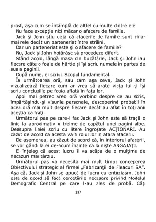 187
prost, aşa cum se întâmplă de altfel cu multe dintre ele.
Nu face excepţie nici măcar o afacere de familie.
Jack şi John ştiu deja că afacerile de familie sunt chiar
mai rele decât un parteneriat între străini.
Dar un parteneriat este şi o afacere de familie?
Nu, Jack şi John hotărăsc să procedeze diferit.
Stând acolo, lângă masa din bucătărie, Jack şi John iau
fiecare câte o foaie de hârtie şi îşi scriu numele în partea de
sus a paginii.
După nume, ei scriu: Scopul fundamental.
În următoarea oră, sau cam aşa ceva, Jack şi John
vizualizează fiecare cum ar vrea să arate viaţa lui şi îşi
scriu concluziile pe foaia aflată în faţa lor.
Apoi mai petrec vreo oră vorbind despre ce au scris,
împărtăşindu-şi visurile personale, descoperind probabil în
acea oră mai mult despre fiecare decât au aflat în toţi anii
aceştia ca fraţi.
Următorul pas pe care-l fac Jack şi John este să tragă o
linie la aproximativ o treime de capătul unei pagini albe.
Deasupra liniei scriu cu litere îngroşate ACŢIONARI. Au
căzut de acord că acesta va fi rolul lor în afara afacerii.
De asemenea, au căzut de acord că, în interiorul afacerii,
se vor gândi la ei de-acum înainte ca la nişte ANGAJAŢI.
Ei înţeleg că acest lucru îi va scăpa de o mulţime de
necazuri mai târziu.
Următorul pas va necesita mai mult timp: conceperea
Obiectivului strategic al firmei „Fabricanţii de Fleacuri SA”.
Aşa că, Jack şi John se apucă de lucru cu entuziasm. John
este de acord să facă cercetările necesare privind Modelul
Demografic Central pe care l-au ales de probă. Câţi
 