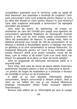 188
cumpărători potenţiali sunt în teritoriul unde au optat să
facă afacerea? Are populaţia o tendinţă de creştere? Care
sunt concurenţii? Care sunt preţurile pentru fleacuri şi cum
se vând ele? Există un viitor pentru fleacuri în acel teritoriu?
Care este creşterea anticipată a teritoriului? Se aşteaptă
schimbări ale zonelor?
John este de acord, de asemenea, să creeze un
chestionar pe care să-l trimită prin poştă unui eşantion de
consumatori aparţinând Modelului lor Demografic Central
pentru a afla cum se simt trataţi aceşti consumatori de
către alţi producători de fleacuri. în acelaşi timp, John va
telefona personal unui număr de 150 de consumatori. El va
efectua o Analiză a Necesităţilor pentru a înţelege mai bine
ce gândesc şi ce simt consumatorii la adresa fleacurilor. Ce
înseamnă fleacurile pentru ei? Cum le-au schimbat viaţa
aceste fleacuri? Dacă şi-ar putea cumpăra vreun fel de
fleac, cum ar trebui el să arate? Cum s-ar simţi dacă l-ar
folosi? Ce aşteaptă să le ofere un fleac de bună calitate?
John se angajează să efectueze cercetarea până la o
anumită dată.
Între timp, Jack este de acord să adune datele financiare
preliminare necesare pentru a face un împrumut la bancă –
un proiect de buget de exploatare şi o proiecţie a fluxului
de lichidităţi în primul an de funcţionare.
O dată ce au fost adunate informaţiile despre
consumatori, despre concurenţă şi despre preţuri, Jack şi
John se vor întâlni din nou şi vor finaliza Obiectivul
strategic introducând cifrele finale necesare obţinerii
împrumutului.
Norocul este alături de ei. Informaţiile pe care le culege
 