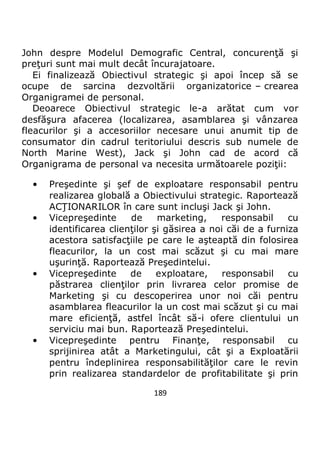 189
John despre Modelul Demografic Central, concurenţă şi
preţuri sunt mai mult decât încurajatoare.
Ei finalizează Obiectivul strategic şi apoi încep să se
ocupe de sarcina dezvoltării organizatorice – crearea
Organigramei de personal.
Deoarece Obiectivul strategic le-a arătat cum vor
desfăşura afacerea (localizarea, asamblarea şi vânzarea
fleacurilor şi a accesoriilor necesare unui anumit tip de
consumator din cadrul teritoriului descris sub numele de
North Marine West), Jack şi John cad de acord că
Organigrama de personal va necesita următoarele poziţii:
• Preşedinte şi şef de exploatare responsabil pentru
realizarea globală a Obiectivului strategic. Raportează
ACŢIONARILOR în care sunt incluşi Jack şi John.
• Vicepreşedinte de marketing, responsabil cu
identificarea clienţilor şi găsirea a noi căi de a furniza
acestora satisfacţiile pe care le aşteaptă din folosirea
fleacurilor, la un cost mai scăzut şi cu mai mare
uşurinţă. Raportează Preşedintelui.
• Vicepreşedinte de exploatare, responsabil cu
păstrarea clienţilor prin livrarea celor promise de
Marketing şi cu descoperirea unor noi căi pentru
asamblarea fleacurilor la un cost mai scăzut şi cu mai
mare eficienţă, astfel încât să-i ofere clientului un
serviciu mai bun. Raportează Preşedintelui.
• Vicepreşedinte pentru Finanţe, responsabil cu
sprijinirea atât a Marketingului, cât şi a Exploatării
pentru îndeplinirea responsabilităţilor care le revin
prin realizarea standardelor de profitabilitate şi prin
 