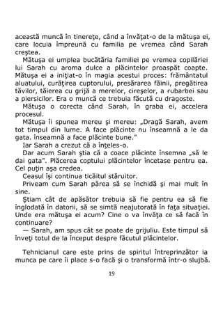19
această muncă în tinereţe, când a învăţat-o de la mătuşa ei,
care locuia împreună cu familia pe vremea când Sarah
creştea.
Mătuşa ei umplea bucătăria familiei pe vremea copilăriei
lui Sarah cu aroma dulce a plăcintelor proaspăt coapte.
Mătuşa ei a iniţiat-o în magia acestui proces: frământatul
aluatului, curăţirea cuptorului, presărarea făinii, pregătirea
tăvilor, tăierea cu grijă a merelor, cireşelor, a rubarbei sau
a piersicilor. Era o muncă ce trebuia făcută cu dragoste.
Mătuşa o corecta când Sarah, în graba ei, accelera
procesul.
Mătuşa îi spunea mereu şi mereu: „Dragă Sarah, avem
tot timpul din lume. A face plăcinte nu înseamnă a le da
gata. înseamnă a face plăcinte bune.”
Iar Sarah a crezut că a înţeles-o.
Dar acum Sarah ştia că a coace plăcinte însemna „să le
dai gata”. Plăcerea coptului plăcintelor încetase pentru ea.
Cel puţin aşa credea.
Ceasul îşi continua ticăitul stăruitor.
Priveam cum Sarah părea să se închidă şi mai mult în
sine.
Ştiam cât de apăsător trebuia să fie pentru ea să fie
înglodată în datorii, să se simtă neajutorată în faţa situaţiei.
Unde era mătuşa ei acum? Cine o va învăţa ce să facă în
continuare?
— Sarah, am spus cât se poate de grijuliu. Este timpul să
înveţi totul de la început despre făcutul plăcintelor.
Tehnicianul care este prins de spiritul întreprinzător ia
munca pe care îi place s-o facă şi o transformă într-o slujbă.
 