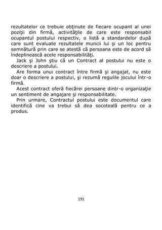 191
rezultatelor ce trebuie obţinute de fiecare ocupant al unei
poziţii din firmă, activităţile de care este responsabil
ocupantul postului respectiv, o listă a standardelor după
care sunt evaluate rezultatele muncii lui şi un loc pentru
semnătură prin care se atestă că persoana este de acord să
îndeplinească acele responsabilităţi.
Jack şi John ştiu că un Contract al postului nu este o
descriere a postului.
Are forma unui contract între firmă şi angajat, nu este
doar o descriere a postului, şi rezumă regulile jocului într-o
firmă.
Acest contract oferă fiecărei persoane dintr-o organizaţie
un sentiment de angajare şi responsabilitate.
Prin urmare, Contractul postului este documentul care
identifică cine va trebui să dea socoteală pentru ce a
produs.
 