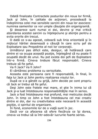 194
Odată finalizate Contractele posturilor din noua lor firmă,
Jack şi John, în calitate de acţionari, procedează la
îndeplinirea celei mai sensibile sarcini din noua lor asociere:
numirea oamenilor ce vor umple căsuţele din organigramă.
Şi deoarece sunt numai ei doi, devine şi mai critică
abordarea acestei sarcini cu înţelepciune şi atenţie pentru a
evita erorile din trecut.
O dată ce s-au aşezat, coboară sub linia orizontală şi în
mijlocul hârtiei desenează o căsuţă în care scriu şef de
Exploatare sau Preşedinte al noii lor corporaţii.
Următorul pas dificil este, desigur, să hotărască care
dintre ei va ocupa această poziţie, înţelegând că nu poate fi
ocupată decât de unul. Nu pot exista doi şefi de Exploatare
într-o firmă. Cineva trebuie făcut responsabil. Cineva
trebuie să fie şeful.
Va fi Jack? Va fi John?
Ei cântăresc problema cu seriozitate.
Aceasta este persoana care fi responsabilă, în final, în
faţa lui Jack şi John pentru realizarea visului lor.
După ce s-a gândit cu grijă, John decide pe cont propriu
că Jack ar trebui să fie şeful.
Deşi John este fratele mai mare, el ştie în inima lui că
Jack şi-a luat întotdeauna responsabilităţile mai în serios.
Jack a fost întotdeauna mai profund, mai meticulos decât
John. în timp ce John a fost întotdeauna cel mai creativ
dintre ei doi, dar nu creativitatea este necesară în această
poziţie, ci spiritul de organizare.
În fond, economiile lor de o viaţă sunt în joc.
Dacă vor ca afacerea să ofere fiecăruia ce îşi dorea,
cineva va trebui să ia într-adevăr lucrurile foarte serios.
 