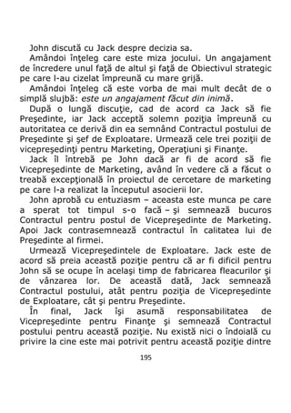 195
John discută cu Jack despre decizia sa.
Amândoi înţeleg care este miza jocului. Un angajament
de încredere unul faţă de altul şi faţă de Obiectivul strategic
pe care l-au cizelat împreună cu mare grijă.
Amândoi înţeleg că este vorba de mai mult decât de o
simplă slujbă: este un angajament făcut din inimă.
După o lungă discuţie, cad de acord ca Jack să fie
Preşedinte, iar Jack acceptă solemn poziţia împreună cu
autoritatea ce derivă din ea semnând Contractul postului de
Preşedinte şi şef de Exploatare. Urmează cele trei poziţii de
vicepreşedinţi pentru Marketing, Operaţiuni şi Finanţe.
Jack îl întrebă pe John dacă ar fi de acord să fie
Vicepreşedinte de Marketing, având în vedere că a făcut o
treabă excepţională în proiectul de cercetare de marketing
pe care l-a realizat la începutul asocierii lor.
John aprobă cu entuziasm – aceasta este munca pe care
a sperat tot timpul s-o facă – şi semnează bucuros
Contractul pentru postul de Vicepreşedinte de Marketing.
Apoi Jack contrasemnează contractul în calitatea lui de
Preşedinte al firmei.
Urmează Vicepreşedintele de Exploatare. Jack este de
acord să preia această poziţie pentru că ar fi dificil pentru
John să se ocupe în acelaşi timp de fabricarea fleacurilor şi
de vânzarea lor. De această dată, Jack semnează
Contractul postului, atât pentru poziţia de Vicepreşedinte
de Exploatare, cât şi pentru Preşedinte.
În final, Jack îşi asumă responsabilitatea de
Vicepreşedinte pentru Finanţe şi semnează Contractul
postului pentru această poziţie. Nu există nici o îndoială cu
privire la cine este mai potrivit pentru această poziţie dintre
 