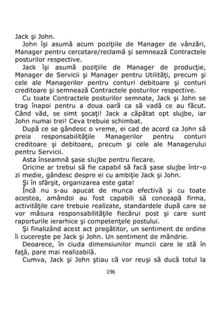 196
Jack şi John.
John îşi asumă acum poziţiile de Manager de vânzări,
Manager pentru cercetare/reclamă şi semnează Contractele
posturilor respective.
Jack îşi asumă poziţiile de Manager de producţie,
Manager de Servicii şi Manager pentru Utilităţi, precum şi
cele ale Managerilor pentru conturi debitoare şi conturi
creditoare şi semnează Contractele posturilor respective.
Cu toate Contractele posturilor semnate, Jack şi John se
trag înapoi pentru a doua oară ca să vadă ce au făcut.
Când văd, se simt şocaţi! Jack a căpătat opt slujbe, iar
John numai trei! Ceva trebuie schimbat.
După ce se gândesc o vreme, ei cad de acord ca John să
preia responsabilităţile Managerilor pentru conturi
creditoare şi debitoare, precum şi cele ale Managerului
pentru Servicii.
Asta înseamnă şase slujbe pentru fiecare.
Oricine ar trebui să fie capabil să facă şase slujbe într-o
zi medie, gândesc despre ei cu ambiţie Jack şi John.
Şi în sfârşit, organizarea este gata!
Încă nu s-au apucat de munca efectivă şi cu toate
acestea, amândoi au fost capabili să conceapă firma,
activităţile care trebuie realizate, standardele după care se
vor măsura responsabilităţile fiecărui post şi care sunt
raporturile ierarhice şi competenţele postului.
Şi finalizând acest act pregătitor, un sentiment de ordine
îi cucereşte pe Jack şi John. Un sentiment de mândrie.
Deoarece, în ciuda dimensiunilor muncii care le stă în
faţă, pare mai realizabilă.
Cumva, Jack şi John ştiau că vor reuşi să ducă totul la
 