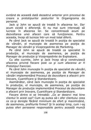 198
evitând de această dată dezastrul anterior prin procesul de
creare a prototipurilor posturilor în Organigrama de
personal.
Jack şi John se apucă de treabă în afacerea lor. Dar
acum există o diferenţă. Ei nu mai sunt interesaţi să
lucreze în afacerea lor. Se concentrează acum pe
dezvoltarea unei afaceri care să funcţioneze. Pentru
aceasta, încep să lucreze într-un mod total diferit.
Pe când Jack se apucă de treabă în poziţia de specialist
de vânzări, el munceşte de asemenea pe poziţia de
Manager de vânzări şi Vicepreşedinte de Marketing.
Pe când John se apucă de treabă ca specialist în
producţie, el munceşte de asemenea, pe poziţia de
Manager de producţie şi Vicepreşedinte de Exploatare.
Cu alte cuvinte, John şi Jack încep să-şi construiască
afacerea privind fiecare post ca şi cum afacerea ar fi
Prototipul francizei.
Pe când John munceşte în poziţia de specialist de vânzări,
el munceşte de asemenea, pe poziţia de Manager de
vânzări implementând Procesul de dezvoltare a afacerii prin
Inovare, Cuantificare şi Standardizare.
Asemănător, când Jack munceşte în poziţia de specialist
în producţie, el munceşte, de asemenea, pe poziţia de
Manager de producţie implementând Procesul de dezvoltare
a afacerii prin Inovare, Cuantificare şi Standardizare.
Fiecare dintre ei se întreabă: „Ce ar deservi mai bine
clientul în acest caz? Cum aş putea să-i ofer clientului ceea
ce ce-şi doreşte făcând minimum de efort şi maximizând,
de asemenea, profiturile firmei? Şi în acelaşi timp, cum i-aş
putea oferi persoanei responsabile pentru această muncă
 