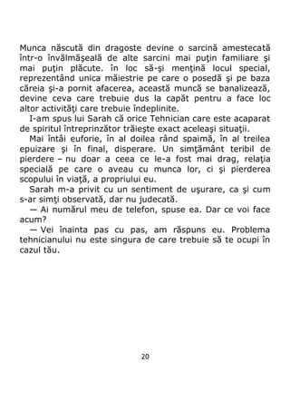 20
Munca născută din dragoste devine o sarcină amestecată
într-o învălmăşeală de alte sarcini mai puţin familiare şi
mai puţin plăcute. în loc să-şi menţină locul special,
reprezentând unica măiestrie pe care o posedă şi pe baza
căreia şi-a pornit afacerea, această muncă se banalizează,
devine ceva care trebuie dus la capăt pentru a face loc
altor activităţi care trebuie îndeplinite.
I-am spus lui Sarah că orice Tehnician care este acaparat
de spiritul întreprinzător trăieşte exact aceleaşi situaţii.
Mai întâi euforie, în al doilea rând spaimă, în al treilea
epuizare şi în final, disperare. Un simţământ teribil de
pierdere – nu doar a ceea ce le-a fost mai drag, relaţia
specială pe care o aveau cu munca lor, ci şi pierderea
scopului în viaţă, a propriului eu.
Sarah m-a privit cu un sentiment de uşurare, ca şi cum
s-ar simţi observată, dar nu judecată.
— Ai numărul meu de telefon, spuse ea. Dar ce voi face
acum?
— Vei înainta pas cu pas, am răspuns eu. Problema
tehnicianului nu este singura de care trebuie să te ocupi în
cazul tău.
 