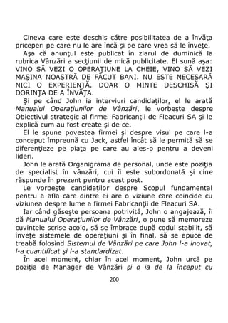 200
Cineva care este deschis către posibilitatea de a învăţa
priceperi pe care nu le are încă şi pe care vrea să le înveţe.
Aşa că anunţul este publicat în ziarul de duminică la
rubrica Vânzări a secţiunii de mică publicitate. El sună aşa:
VINO SĂ VEZI O OPERAŢIUNE LA CHEIE, VINO SĂ VEZI
MAŞINA NOASTRĂ DE FĂCUT BANI. NU ESTE NECESARĂ
NICI O EXPERIENŢĂ. DOAR O MINTE DESCHISĂ ŞI
DORINŢA DE A ÎNVĂŢA.
Şi pe când John ia interviuri candidaţilor, el le arată
Manualul Operaţiunilor de Vânzări, le vorbeşte despre
Obiectivul strategic al firmei Fabricanţii de Fleacuri SA şi le
explică cum au fost create şi de ce.
El le spune povestea firmei şi despre visul pe care l-a
conceput împreună cu Jack, astfel încât să le permită să se
diferenţieze pe piaţa pe care au ales-o pentru a deveni
lideri.
John le arată Organigrama de personal, unde este poziţia
de specialist în vânzări, cui îi este subordonată şi cine
răspunde în prezent pentru acest post.
Le vorbeşte candidaţilor despre Scopul fundamental
pentru a afla care dintre ei are o viziune care coincide cu
viziunea despre lume a firmei Fabricanţii de Fleacuri SA.
Iar când găseşte persoana potrivită, John o angajează, îi
dă Manualul Operaţiunilor de Vânzări, o pune să memoreze
cuvintele scrise acolo, să se îmbrace după codul stabilit, să
înveţe sistemele de operaţiuni şi în final, să se apuce de
treabă folosind Sistemul de Vânzări pe care John l-a inovat,
l-a cuantificat şi l-a standardizat.
În acel moment, chiar în acel moment, John urcă pe
poziţia de Manager de Vânzări şi o ia de la început cu
 