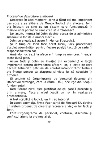 201
Procesul de dezvoltare a afacerii.
Deoarece în acel moment, John a făcut cel mai important
pas spre a se elibera de Munca Tactică din afacere. John
s-a înlocuit pe sine cu un sistem care funcţionează în
mâinile unei persoane care vrea să-l folosească.
Iar acum, munca lui John devine aceea de a administra
sistemul în loc de a munci efectiv.
John se angajează acum în Munca Strategică.
Şi în timp ce John face acest lucru, Jack procedează
absolut asemănător pentru fiecare poziţie tactică ce cade în
responsabilitatea sa!
Amândoi lucrează la afacere în timp ce muncesc în ea, şi
toate după plan.
Acum Jack şi John au învăţat din experienţă o lecţie
importantă pentru dezvoltarea afacerii lor, o lecţie pe care
fiecare Tehnician pătruns de spiritul întreprinzător trebuie
s-o înveţe pentru ca afacerea şi viaţa lui să coexiste în
armonie.
Şi anume că Organigrama de personal decurge din
Obiectivul strategic, care la rândul său, decurge din Scopul
fundamental.
Deci fiecare nivel este justificat de cel care-l precede şi
prin urmare, fiecare nivel joacă un rol în realizarea
precedentului.
A fost stabilită o logică, un întreg integrat.
În acest exemplu, firma Fabricanţii de Fleacuri SA devine
un sistem ordonat de creare şi recreare a vieţilor lui Jack şi
John.
Fără Organigrama de personal, confuzia, discordia şi
conflictul ajung la ordinea zilei.
 