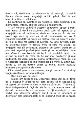 203
Pentru că, dacă vrei ca afacerea ta să meargă, tu vei fi
fiecare dintre aceşti angajaţi! Adică, până când te vei
înlocui pe tine cu altcineva.
Ea continuă să înainteze cu hotărâre, ochii sclipindu-i ca
diamantele, intens, plini de viaţă şi angajament.
— Iar motivul semnării acestor contracte, spuse Sarah,
este acela că dacă nu acţionez după cum mă aştept ca şi
angajaţii mei să acţioneze, dacă nu muncesc în afacere
exact aşa cum aş dori ca ei să muncească, nu voi fi
capabilă niciodată să creez un sistem care să lucreze exact
în felul în care mă aştept să lucreze. Cu alte cuvinte, dacă
nu acţionez exact în acelaşi mod în care mă aştept ca
angajaţii mei să acţioneze, sistemul pe care-l creez se va
plia mai degrabă preferinţelor mele şi nu necesităţilor reale
ale afacerii care trebuie să facă tot posibilul pentru ca
oricine în afară de mine să fie cât mai productiv şi mai
mulţumit. Iar dacă îngădui numai preferinţele mele, nu voi
fi niciodată capabilă să mă înlocuiesc pe mine cu altcineva,
decât cu un alt patron exact ca mine, având aceleaşi
interese şi scopuri ca ale mele.
Făcu pauză pentru un moment, ca şi cum ar fi vrut să-şi
tragă răsuflarea, iar apoi adăugă:
— Deci asta vrei să spui?
— Exact! am răspuns eu. Deoarece, dacă vrei să iei totul
de la început în afacerea ta, este decisiv să fii capabilă să
te separi de rolurile pe care ai nevoie să le joci. Trebuie să
devii independentă faţă de ele în loc ca aceste roluri să
devină dependente de persoana ta. îţi aminteşti ce am
vorbit mai devreme despre darul de a te înnebuni al
diferitelor tale personalităţi şi că singurul mod de a scăpa
 