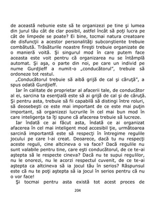 204
de această nebunie este să te organizezi pe tine şi lumea
din jurul tău cât de clar posibil, astfel încât să poţi lucra pe
cât de limpede se poate? Ei bine, tocmai natura creatoare
de disfuncţii a acestor personalităţi subconştiente trebuie
combătută. Trăsăturile noastre fireşti trebuie organizate de
o manieră voită. Şi singurul mod în care putem face
aceasta este voit pentru că organizarea nu se întâmplă
automat. Şi aşa, o parte din noi, pe care un individ pe
nume Gurdjieff a numit-o „conducătorul”, trebuie să
ordoneze tot restul.
„Conducătorul trebuie să aibă grijă de cal şi căruţă”, a
spus odată Gurdjieff.
Iar în calitate de proprietar al afacerii tale, de conducător
al ei, sarcina ta esenţială este să ai grijă de cal şi de căruţă.
Şi pentru asta, trebuie să fii capabilă să distingi între roluri,
să deosebeşti ce este mai important de ce este mai puţin
important, să organizezi lucrurile în cel mai bun mod în
care inteligenţa ta îţi spune că afacerea trebuie să lucreze.
Iar îndată ce ai făcut asta, îndată ce ai organizat
afacerea în cel mai inteligent mod accesibil ţie, următoarea
sarcină importantă este să respecţi în întregime regulile
jocului pe care l-ai creat. Deoarece, dacă tu nu respecţi
aceste reguli, cine altcineva o va face? Dacă regulile nu
sunt valabile pentru tine, care eşti conducătorul, de ce te-ai
aştepta să le respecte cineva? Dacă nu te supui regulilor,
nu le onorezi, nu le acorzi respectul cuvenit, de ce te-ai
aştepta ca altcineva să ia jocul tău în serios? Răspunsul
este că nu te poţi aştepta să ia jocul în serios pentru că nu
o vor face!
Şi tocmai pentru asta există tot acest proces de
 