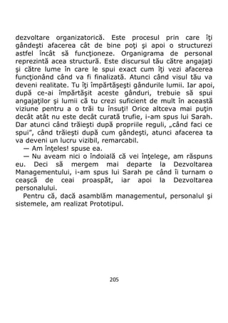 205
dezvoltare organizatorică. Este procesul prin care îţi
gândeşti afacerea cât de bine poţi şi apoi o structurezi
astfel încât să funcţioneze. Organigrama de personal
reprezintă acea structură. Este discursul tău către angajaţi
şi către lume în care le spui exact cum îţi vezi afacerea
funcţionând când va fi finalizată. Atunci când visul tău va
deveni realitate. Tu îţi împărtăşeşti gândurile lumii. Iar apoi,
după ce-ai împărtăşit aceste gânduri, trebuie să spui
angajaţilor şi lumii că tu crezi suficient de mult în această
viziune pentru a o trăi tu însuţi! Orice altceva mai puţin
decât atât nu este decât curată trufie, i-am spus lui Sarah.
Dar atunci când trăieşti după propriile reguli, „când faci ce
spui”, când trăieşti după cum gândeşti, atunci afacerea ta
va deveni un lucru vizibil, remarcabil.
— Am înţeles! spuse ea.
— Nu aveam nici o îndoială că vei înţelege, am răspuns
eu. Deci să mergem mai departe la Dezvoltarea
Managementului, i-am spus lui Sarah pe când îi turnam o
ceaşcă de ceai proaspăt, iar apoi la Dezvoltarea
personalului.
Pentru că, dacă asamblăm managementul, personalul şi
sistemele, am realizat Prototipul.
 
