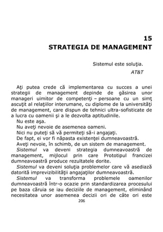 206
15
STRATEGIA DE MANAGEMENT
Sistemul este soluţia.
AT&T
Aţi putea crede că implementarea cu succes a unei
strategii de management depinde de găsirea unor
manageri uimitor de competenţi – persoane cu un simţ
ascuţit al relaţiilor interumane, cu diplome de la universităţi
de management, care dispun de tehnici ultra-sofisticate de
a lucra cu oamenii şi a le dezvolta aptitudinile.
Nu este aşa.
Nu aveţi nevoie de asemenea oameni.
Nici nu puteţi să vă permiteţi să-i angajaţi.
De fapt, ei vor fi năpasta existenţei dumneavoastră.
Aveţi nevoie, în schimb, de un sistem de management.
Sistemul va deveni strategia dumneavoastră de
management, mijlocul prin care Prototipul francizei
dumneavoastră produce rezultatele dorite.
Sistemul va deveni soluţia problemelor care vă asediază
datorită imprevizibilităţii angajaţilor dumneavoastră.
Sistemul va transforma problemele oamenilor
dumneavoastră într-o ocazie prin standardizarea procesului
pe baza căruia se iau deciziile de management, eliminând
necesitatea unor asemenea decizii ori de câte ori este
 