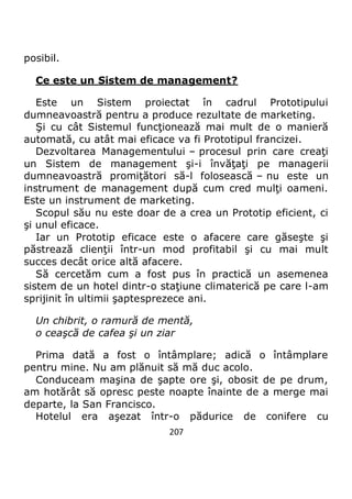 207
posibil.
Ce este un Sistem de management?
Este un Sistem proiectat în cadrul Prototipului
dumneavoastră pentru a produce rezultate de marketing.
Şi cu cât Sistemul funcţionează mai mult de o manieră
automată, cu atât mai eficace va fi Prototipul francizei.
Dezvoltarea Managementului – procesul prin care creaţi
un Sistem de management şi-i învăţaţi pe managerii
dumneavoastră promiţători să-l folosească – nu este un
instrument de management după cum cred mulţi oameni.
Este un instrument de marketing.
Scopul său nu este doar de a crea un Prototip eficient, ci
şi unul eficace.
Iar un Prototip eficace este o afacere care găseşte şi
păstrează clienţii într-un mod profitabil şi cu mai mult
succes decât orice altă afacere.
Să cercetăm cum a fost pus în practică un asemenea
sistem de un hotel dintr-o staţiune climaterică pe care l-am
sprijinit în ultimii şaptesprezece ani.
Un chibrit, o ramură de mentă,
o ceaşcă de cafea şi un ziar
Prima dată a fost o întâmplare; adică o întâmplare
pentru mine. Nu am plănuit să mă duc acolo.
Conduceam maşina de şapte ore şi, obosit de pe drum,
am hotărât să opresc peste noapte înainte de a merge mai
departe, la San Francisco.
Hotelul era aşezat într-o pădurice de conifere cu
 