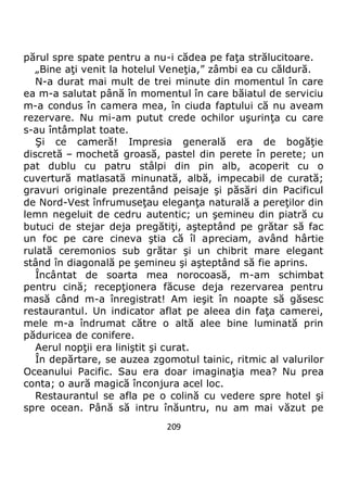 209
părul spre spate pentru a nu-i cădea pe faţa strălucitoare.
„Bine aţi venit la hotelul Veneţia,” zâmbi ea cu căldură.
N-a durat mai mult de trei minute din momentul în care
ea m-a salutat până în momentul în care băiatul de serviciu
m-a condus în camera mea, în ciuda faptului că nu aveam
rezervare. Nu mi-am putut crede ochilor uşurinţa cu care
s-au întâmplat toate.
Şi ce cameră! Impresia generală era de bogăţie
discretă – mochetă groasă, pastel din perete în perete; un
pat dublu cu patru stâlpi din pin alb, acoperit cu o
cuvertură matlasată minunată, albă, impecabil de curată;
gravuri originale prezentând peisaje şi păsări din Pacificul
de Nord-Vest înfrumuseţau eleganţa naturală a pereţilor din
lemn negeluit de cedru autentic; un şemineu din piatră cu
butuci de stejar deja pregătiţi, aşteptând pe grătar să fac
un foc pe care cineva ştia că îl apreciam, având hârtie
rulată ceremonios sub grătar şi un chibrit mare elegant
stând în diagonală pe şemineu şi aşteptând să fie aprins.
Încântat de soarta mea norocoasă, m-am schimbat
pentru cină; recepţionera făcuse deja rezervarea pentru
masă când m-a înregistrat! Am ieşit în noapte să găsesc
restaurantul. Un indicator aflat pe aleea din faţa camerei,
mele m-a îndrumat către o altă alee bine luminată prin
păduricea de conifere.
Aerul nopţii era liniştit şi curat.
În depărtare, se auzea zgomotul tainic, ritmic al valurilor
Oceanului Pacific. Sau era doar imaginaţia mea? Nu prea
conta; o aură magică înconjura acel loc.
Restaurantul se afla pe o colină cu vedere spre hotel şi
spre ocean. Până să intru înăuntru, nu am mai văzut pe
 