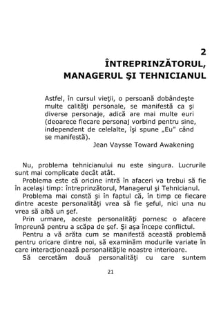 21
2
ÎNTREPRINZĂTORUL,
MANAGERUL ŞI TEHNICIANUL
Astfel, în cursul vieţii, o persoană dobândeşte
multe calităţi personale, se manifestă ca şi
diverse personaje, adică are mai multe euri
(deoarece fiecare personaj vorbind pentru sine,
independent de celelalte, îşi spune „Eu” când
se manifestă).
Jean Vaysse Toward Awakening
Nu, problema tehnicianului nu este singura. Lucrurile
sunt mai complicate decât atât.
Problema este că oricine intră în afaceri va trebui să fie
în acelaşi timp: întreprinzătorul, Managerul şi Tehnicianul.
Problema mai constă şi în faptul că, în timp ce fiecare
dintre aceste personalităţi vrea să fie şeful, nici una nu
vrea să aibă un şef.
Prin urmare, aceste personalităţi pornesc o afacere
împreună pentru a scăpa de şef. Şi aşa începe conflictul.
Pentru a vă arăta cum se manifestă această problemă
pentru oricare dintre noi, să examinăm modurile variate în
care interacţionează personalităţile noastre interioare.
Să cercetăm două personalităţi cu care suntem
 
