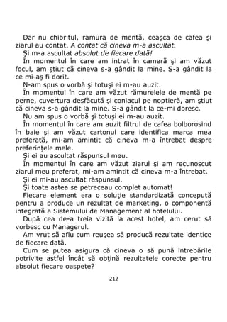 212
Dar nu chibritul, ramura de mentă, ceaşca de cafea şi
ziarul au contat. A contat că cineva m-a ascultat.
Şi m-a ascultat absolut de fiecare dată!
În momentul în care am intrat în cameră şi am văzut
focul, am ştiut că cineva s-a gândit la mine. S-a gândit la
ce mi-aş fi dorit.
N-am spus o vorbă şi totuşi ei m-au auzit.
În momentul în care am văzut rămurelele de mentă pe
perne, cuvertura desfăcută şi coniacul pe noptieră, am ştiut
că cineva s-a gândit la mine. S-a gândit la ce-mi doresc.
Nu am spus o vorbă şi totuşi ei m-au auzit.
În momentul în care am auzit filtrul de cafea bolborosind
în baie şi am văzut cartonul care identifica marca mea
preferată, mi-am amintit că cineva m-a întrebat despre
preferinţele mele.
Şi ei au ascultat răspunsul meu.
În momentul în care am văzut ziarul şi am recunoscut
ziarul meu preferat, mi-am amintit că cineva m-a întrebat.
Şi ei mi-au ascultat răspunsul.
Şi toate astea se petreceau complet automat!
Fiecare element era o soluţie standardizată concepută
pentru a produce un rezultat de marketing, o componentă
integrată a Sistemului de Management al hotelului.
După cea de-a treia vizită la acest hotel, am cerut să
vorbesc cu Managerul.
Am vrut să aflu cum reuşea să producă rezultate identice
de fiecare dată.
Cum se putea asigura că cineva o să pună întrebările
potrivite astfel încât să obţină rezultatele corecte pentru
absolut fiecare oaspete?
 