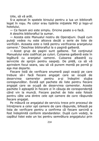 214
Uite, să vă arăt.
S-a aplecat în spatele biroului pentru a lua un biblioraft
legat în roşu. Pe cotor erau tipărite iniţialele MO şi logo-ul
hotelului.
— Ce facem aici este simplu. Oricine poate s-o facă.
A deschis biblioraftul la sumar.
— Acesta este Manualul nostru de Operaţiuni. După cum
puteţi vedea nu este altceva decât o serie de liste de
verificări. Aceasta este o listă pentru verificarea aranjatului
camerei.” Deschise biblioraftul la o pagină galbenă.
— Acest grup de pagini sunt galbene. Tot conţinutul
Manualului este codificat pe culori. Culoarea galbenă este în
legătură cu aranjatul camerei. Culoarea albastră cu
serviciile de sprijin pentru oaspeţi. De pildă, ca să vă
aprindem focul seara, sau să vă punem mentă pe pernă şi
aşa mai departe.
Fiecare listă de verificare enumeră paşii exacţi pe care
trebuie să-i facă fiecare angajat care se ocupă de
deservirea camerelor pentru a-şi îndeplini slujba
corespunzător. Există opt pachete de liste pentru fiecare
angajat care se ocupă de deservirea camerelor. Aceste
pachete îi aşteaptă în fiecare zi în căsuţa de corespondenţă
când vin la muncă. Fiecare pachet de liste este folosit
pentru câte una dintre cele opt camere de care răspunde
fiecare angajat.
Pe măsură ce angajatul de serviciu trece prin procesul de
întreţinere a celor opt camere de care răspunde, bifează pe
lista de verificare pentru a confirma că fiecare sarcină a
fost îndeplinită conform standardelor. După cum vedeţi, la
capătul listei este un loc pentru semnătura angajatului prin
 