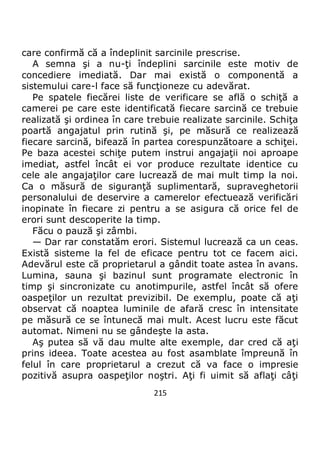 215
care confirmă că a îndeplinit sarcinile prescrise.
A semna şi a nu-ţi îndeplini sarcinile este motiv de
concediere imediată. Dar mai există o componentă a
sistemului care-l face să funcţioneze cu adevărat.
Pe spatele fiecărei liste de verificare se află o schiţă a
camerei pe care este identificată fiecare sarcină ce trebuie
realizată şi ordinea în care trebuie realizate sarcinile. Schiţa
poartă angajatul prin rutină şi, pe măsură ce realizează
fiecare sarcină, bifează în partea corespunzătoare a schiţei.
Pe baza acestei schiţe putem instrui angajaţii noi aproape
imediat, astfel încât ei vor produce rezultate identice cu
cele ale angajaţilor care lucrează de mai mult timp la noi.
Ca o măsură de siguranţă suplimentară, supraveghetorii
personalului de deservire a camerelor efectuează verificări
inopinate în fiecare zi pentru a se asigura că orice fel de
erori sunt descoperite la timp.
Făcu o pauză şi zâmbi.
— Dar rar constatăm erori. Sistemul lucrează ca un ceas.
Există sisteme la fel de eficace pentru tot ce facem aici.
Adevărul este că proprietarul a gândit toate astea în avans.
Lumina, sauna şi bazinul sunt programate electronic în
timp şi sincronizate cu anotimpurile, astfel încât să ofere
oaspeţilor un rezultat previzibil. De exemplu, poate că aţi
observat că noaptea luminile de afară cresc în intensitate
pe măsură ce se întunecă mai mult. Acest lucru este făcut
automat. Nimeni nu se gândeşte la asta.
Aş putea să vă dau multe alte exemple, dar cred că aţi
prins ideea. Toate acestea au fost asamblate împreună în
felul în care proprietarul a crezut că va face o impresie
pozitivă asupra oaspeţilor noştri. Aţi fi uimit să aflaţi câţi
 