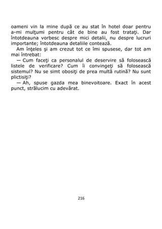 216
oameni vin la mine după ce au stat în hotel doar pentru
a-mi mulţumi pentru cât de bine au fost trataţi. Dar
întotdeauna vorbesc despre mici detalii, nu despre lucruri
importante; întotdeauna detaliile contează.
Am înţeles şi am crezut tot ce îmi spusese, dar tot am
mai întrebat:
— Cum faceţi ca personalul de deservire să folosească
listele de verificare? Cum îi convingeţi să folosească
sistemul? Nu se simt obosiţi de prea multă rutină? Nu sunt
plictisiţi?
— Ah, spuse gazda mea binevoitoare. Exact în acest
punct, strălucim cu adevărat.
 