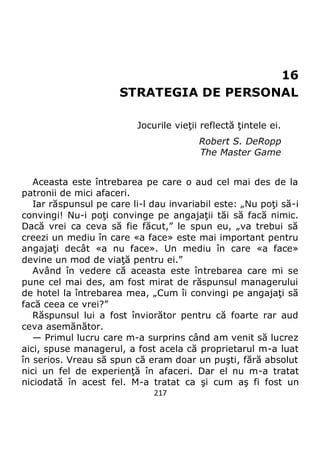 217
16
STRATEGIA DE PERSONAL
Jocurile vieţii reflectă ţintele ei.
Robert S. DeRopp
The Master Game
Aceasta este întrebarea pe care o aud cel mai des de la
patronii de mici afaceri.
Iar răspunsul pe care li-l dau invariabil este: „Nu poţi să-i
convingi! Nu-i poţi convinge pe angajaţii tăi să facă nimic.
Dacă vrei ca ceva să fie făcut,” le spun eu, „va trebui să
creezi un mediu în care «a face» este mai important pentru
angajaţi decât «a nu face». Un mediu în care «a face»
devine un mod de viaţă pentru ei.”
Având în vedere că aceasta este întrebarea care mi se
pune cel mai des, am fost mirat de răspunsul managerului
de hotel la întrebarea mea, „Cum îi convingi pe angajaţi să
facă ceea ce vrei?”
Răspunsul lui a fost înviorător pentru că foarte rar aud
ceva asemănător.
— Primul lucru care m-a surprins când am venit să lucrez
aici, spuse managerul, a fost acela că proprietarul m-a luat
în serios. Vreau să spun că eram doar un puşti, fără absolut
nici un fel de experienţă în afaceri. Dar el nu m-a tratat
niciodată în acest fel. M-a tratat ca şi cum aş fi fost un
 