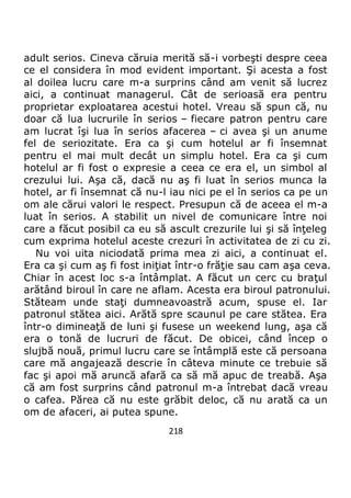 218
adult serios. Cineva căruia merită să-i vorbeşti despre ceea
ce el considera în mod evident important. Şi acesta a fost
al doilea lucru care m-a surprins când am venit să lucrez
aici, a continuat managerul. Cât de serioasă era pentru
proprietar exploatarea acestui hotel. Vreau să spun că, nu
doar că lua lucrurile în serios – fiecare patron pentru care
am lucrat îşi lua în serios afacerea – ci avea şi un anume
fel de seriozitate. Era ca şi cum hotelul ar fi însemnat
pentru el mai mult decât un simplu hotel. Era ca şi cum
hotelul ar fi fost o expresie a ceea ce era el, un simbol al
crezului lui. Aşa că, dacă nu aş fi luat în serios munca la
hotel, ar fi însemnat că nu-l iau nici pe el în serios ca pe un
om ale cărui valori le respect. Presupun că de aceea el m-a
luat în serios. A stabilit un nivel de comunicare între noi
care a făcut posibil ca eu să ascult crezurile lui şi să înţeleg
cum exprima hotelul aceste crezuri în activitatea de zi cu zi.
Nu voi uita niciodată prima mea zi aici, a continuat el.
Era ca şi cum aş fi fost iniţiat într-o frăţie sau cam aşa ceva.
Chiar în acest loc s-a întâmplat. A făcut un cerc cu braţul
arătând biroul în care ne aflam. Acesta era biroul patronului.
Stăteam unde staţi dumneavoastră acum, spuse el. Iar
patronul stătea aici. Arătă spre scaunul pe care stătea. Era
într-o dimineaţă de luni şi fusese un weekend lung, aşa că
era o tonă de lucruri de făcut. De obicei, când încep o
slujbă nouă, primul lucru care se întâmplă este că persoana
care mă angajează descrie în câteva minute ce trebuie să
fac şi apoi mă aruncă afară ca să mă apuc de treabă. Aşa
că am fost surprins când patronul m-a întrebat dacă vreau
o cafea. Părea că nu este grăbit deloc, că nu arată ca un
om de afaceri, ai putea spune.
 