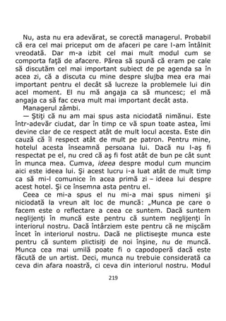 219
Nu, asta nu era adevărat, se corectă managerul. Probabil
că era cel mai priceput om de afaceri pe care l-am întâlnit
vreodată. Dar m-a izbit cel mai mult modul cum se
comporta faţă de afacere. Părea să spună că eram pe cale
să discutăm cel mai important subiect de pe agenda sa în
acea zi, că a discuta cu mine despre slujba mea era mai
important pentru el decât să lucreze la problemele lui din
acel moment. El nu mă angaja ca să muncesc; el mă
angaja ca să fac ceva mult mai important decât asta.
Managerul zâmbi.
— Ştiţi că nu am mai spus asta niciodată nimănui. Este
într-adevăr ciudat, dar în timp ce vă spun toate astea, îmi
devine clar de ce respect atât de mult locul acesta. Este din
cauză că îl respect atât de mult pe patron. Pentru mine,
hotelul acesta înseamnă persoana lui. Dacă nu l-aş fi
respectat pe el, nu cred că aş fi fost atât de bun pe cât sunt
în munca mea. Cumva, ideea despre modul cum muncim
aici este ideea lui. Şi acest lucru i-a luat atât de mult timp
ca să mi-l comunice în acea primă zi – ideea lui despre
acest hotel. Şi ce însemna asta pentru el.
Ceea ce mi-a spus el nu mi-a mai spus nimeni şi
niciodată la vreun alt loc de muncă: „Munca pe care o
facem este o reflectare a ceea ce suntem. Dacă suntem
neglijenţi în muncă este pentru că suntem neglijenţi în
interiorul nostru. Dacă întârziem este pentru că ne mişcăm
încet în interiorul nostru. Dacă ne plictiseşte munca este
pentru că suntem plictisiţi de noi înşine, nu de muncă.
Munca cea mai umilă poate fi o capodoperă dacă este
făcută de un artist. Deci, munca nu trebuie considerată ca
ceva din afara noastră, ci ceva din interiorul nostru. Modul
 