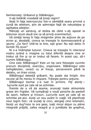 22
familiarizaţi: Grăsanul şi Slăbănogul.
V-aţi hotărât vreodată să ţineţi regim?
Staţi în faţa televizorului într-o sâmbătă seara privind o
cursă de atletism, plin de admiraţie faţă de robusteţea şi
agilitatea atleţilor.
Mâncaţi un sandviş, al doilea de când v-aţi aşezat la
televizor acum două ore ca să priviţi evenimentul.
Vă simţiţi leneş în faţa imaginilor pline de acţiune de pe
ecran şi, deodată, cineva se trezeşte în dumneavoastră şi
spune: „Ce faci? Uită-te la tine, eşti gras! Nu eşti deloc în
formă! Fă ceva!”
Ni s-a întâmplat tuturor. Cineva se trezeşte în interiorul
nostru având o imagine cu totul diferită despre cine ar
trebui să fim şi ce ar trebui să facem. în acest caz, să-l
numim Slăbănogul.
Cine este Slăbănogul? Este un tip care foloseşte cuvinte
precum disciplină, exerciţiu, organizare. Slăbănogul este
neîngăduitor, corect cu el însuşi, perseverent până la
detaliu, un tiran vicios.
Slăbănogul detestă grăsanii. Nu poate sta liniştit. Are
nevoie să fie mereu în mişcare. Trăieşte pentru acţiune.
Slăbănogul tocmai v-a luat în primire. Fiţi atenţi –
lucrurile sunt pe cale să se schimbe.
Înainte de a vă da seama, aruncaţi toate alimentele
grase din frigider. Vă cumpăraţi o nouă pereche de pantofi
de sport, haltere şi tricouri. Lucrurile sunt pe cale să se
schimbe pe-aici. Aveţi un nou avânt în viaţă. Vă planificaţi
noul regim fizic: vă sculaţi la cinci, alergaţi cinci kilometri,
faceţi un duş*rece la ora şase, luaţi micul dejun cu pâine
integrală prăjită, cafea neagră şi o jumătate de grepfrut,
 