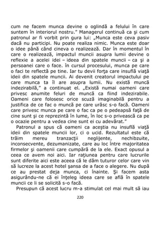 220
cum ne facem munca devine o oglindă a felului în care
suntem în interiorul nostru.” Managerul continuă ca şi cum
patronul ar fi vorbit prin gura lui: „Munca este ceva pasiv
dacă nu participi. Nu poate realiza nimic. Munca este doar
o idee până când cineva o realizează. Dar în momentul în
care o realizează, impactul muncii asupra lumii devine o
reflexie a acelei idei – ideea din spatele muncii – ca şi a
persoanei care o face. în cursul procesului, munca pe care
o faci te reflectă pe tine. Iar tu devii forţa care insuflă viaţă
ideii din spatele muncii. Ai devenit creatorul impactului pe
care munca ta îl are asupra lumii. Nu există muncă
indezirabilă,” a continuat el. „Există numai oameni care
privesc anumite feluri de muncă ca fiind indezirabile.
Oameni care folosesc orice scuză imaginabilă pentru a
justifica de ce fac o muncă pe care urăsc s-o facă. Oameni
care privesc munca pe care o fac ca pe o pedeapsă faţă de
cine sunt şi ce reprezintă în lume, în loc s-o privească ca pe
o ocazie pentru a vedea cine sunt ei cu adevărat.”
Patronul a spus că oameni ca aceştia nu insuflă viaţă
ideii din spatele muncii lor, ci o ucid. Rezultatul este că
trăim mereu tranzacţii neglijente, nechibzuite,
inconsecvente, dezumanizate, care au loc între majoritatea
firmelor şi oamenii care cumpără de la ele. Exact opusul a
ceea ce avem noi aici. Iar raţiunea pentru care lucrurile
sunt diferite aici este aceea că le dăm tuturor celor care vin
să lucreze la acest hotel şansa de a face o alegere. Nu după
ce au prestat deja munca, ci înainte. Şi facem asta
asigurându-ne că ei înţeleg ideea care se află în spatele
muncii ce li se solicită s-o facă.
Presupun că acest lucru m-a stimulat cel mai mult să iau
 
