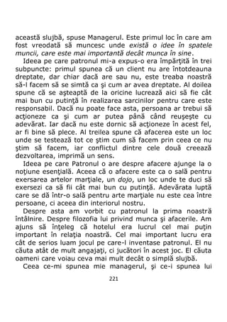 221
această slujbă, spuse Managerul. Este primul loc în care am
fost vreodată să muncesc unde există o idee în spatele
muncii, care este mai importantă decât munca în sine.
Ideea pe care patronul mi-a expus-o era împărţită în trei
subpuncte: primul spunea că un client nu are întotdeauna
dreptate, dar chiar dacă are sau nu, este treaba noastră
să-l facem să se simtă ca şi cum ar avea dreptate. Al doilea
spune că se aşteaptă de la oricine lucrează aici să fie cât
mai bun cu putinţă în realizarea sarcinilor pentru care este
responsabil. Dacă nu poate face asta, persoana ar trebui să
acţioneze ca şi cum ar putea până când reuşeşte cu
adevărat. Iar dacă nu este dornic să acţioneze în acest fel,
ar fi bine să plece. Al treilea spune că afacerea este un loc
unde se testează tot ce ştim cum să facem prin ceea ce nu
ştim să facem, iar conflictul dintre cele două creează
dezvoltarea, imprimă un sens.
Ideea pe care Patronul o are despre afacere ajunge la o
noţiune esenţială. Aceea că o afacere este ca o sală pentru
exersarea artelor marţiale, un dojo, un loc unde te duci să
exersezi ca să fii cât mai bun cu putinţă. Adevărata luptă
care se dă într-o sală pentru arte marţiale nu este cea între
persoane, ci aceea din interiorul nostru.
Despre asta am vorbit cu patronul la prima noastră
întâlnire. Despre filozofia lui privind munca şi afacerile. Am
ajuns să înţeleg că hotelul era lucrul cel mai puţin
important în relaţia noastră. Cel mai important lucru era
cât de serios luam jocul pe care-l inventase patronul. El nu
căuta atât de mult angajaţi, ci jucători în acest joc. El căuta
oameni care voiau ceva mai mult decât o simplă slujbă.
Ceea ce-mi spunea mie managerul, şi ce-i spunea lui
 