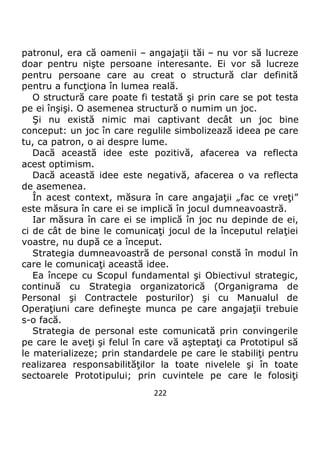 222
patronul, era că oamenii – angajaţii tăi – nu vor să lucreze
doar pentru nişte persoane interesante. Ei vor să lucreze
pentru persoane care au creat o structură clar definită
pentru a funcţiona în lumea reală.
O structură care poate fi testată şi prin care se pot testa
pe ei înşişi. O asemenea structură o numim un joc.
Şi nu există nimic mai captivant decât un joc bine
conceput: un joc în care regulile simbolizează ideea pe care
tu, ca patron, o ai despre lume.
Dacă această idee este pozitivă, afacerea va reflecta
acest optimism.
Dacă această idee este negativă, afacerea o va reflecta
de asemenea.
În acest context, măsura în care angajaţii „fac ce vreţi”
este măsura în care ei se implică în jocul dumneavoastră.
Iar măsura în care ei se implică în joc nu depinde de ei,
ci de cât de bine le comunicaţi jocul de la începutul relaţiei
voastre, nu după ce a început.
Strategia dumneavoastră de personal constă în modul în
care le comunicaţi această idee.
Ea începe cu Scopul fundamental şi Obiectivul strategic,
continuă cu Strategia organizatorică (Organigrama de
Personal şi Contractele posturilor) şi cu Manualul de
Operaţiuni care defineşte munca pe care angajaţii trebuie
s-o facă.
Strategia de personal este comunicată prin convingerile
pe care le aveţi şi felul în care vă aşteptaţi ca Prototipul să
le materializeze; prin standardele pe care le stabiliţi pentru
realizarea responsabilităţilor la toate nivelele şi în toate
sectoarele Prototipului; prin cuvintele pe care le folosiţi
 